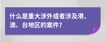 什么是重大涉外或者涉及港、澳、台地区的案件？