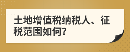 土地增值税纳税人、征税范围如何？