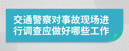 交通警察对事故现场进行调查应做好哪些工作