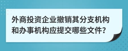 外商投资企业撤销其分支机构和办事机构应提交哪些文件？