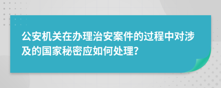 公安机关在办理治安案件的过程中对涉及的国家秘密应如何处理？