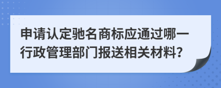 申请认定驰名商标应通过哪一行政管理部门报送相关材料？