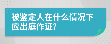 被鉴定人在什么情况下应出庭作证？