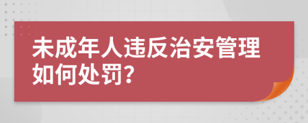 未成年人违反治安管理如何处罚？