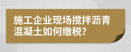 施工企业现场搅拌沥青混凝土如何缴税？