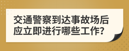交通警察到达事故场后应立即进行哪些工作？