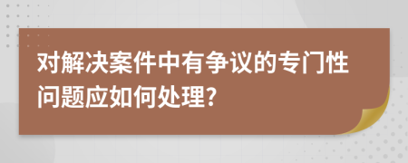 对解决案件中有争议的专门性问题应如何处理?