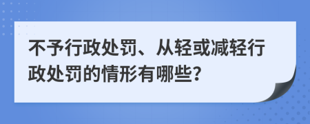 不予行政处罚、从轻或减轻行政处罚的情形有哪些？