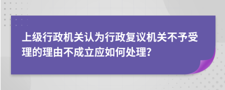 上级行政机关认为行政复议机关不予受理的理由不成立应如何处理？