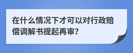 在什么情况下才可以对行政赔偿调解书提起再审？