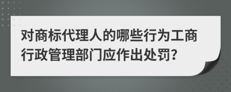 对商标代理人的哪些行为工商行政管理部门应作出处罚？