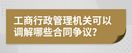 工商行政管理机关可以调解哪些合同争议？