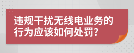 违规干扰无线电业务的行为应该如何处罚?