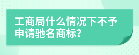 工商局什么情况下不予申请驰名商标？