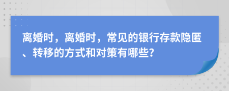 离婚时，离婚时，常见的银行存款隐匿、转移的方式和对策有哪些？