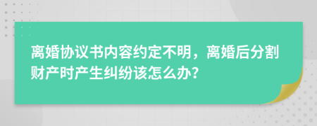 离婚协议书内容约定不明，离婚后分割财产时产生纠纷该怎么办？