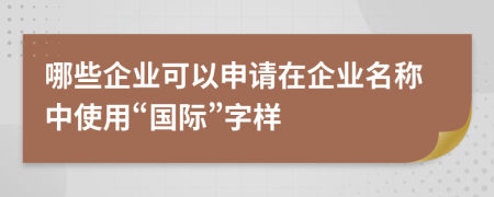 哪些企业可以申请在企业名称中使用“国际”字样