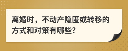 离婚时，不动产隐匿或转移的方式和对策有哪些？