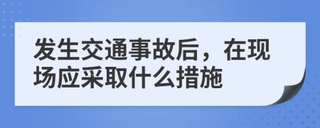 发生交通事故后，在现场应采取什么措施