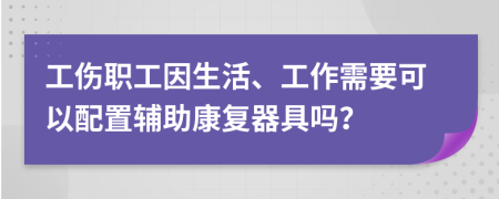 工伤职工因生活、工作需要可以配置辅助康复器具吗？