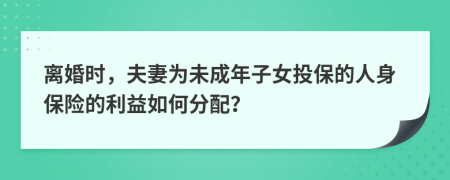 离婚时，夫妻为未成年子女投保的人身保险的利益如何分配？