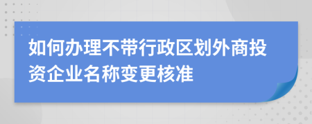 如何办理不带行政区划外商投资企业名称变更核准