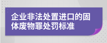 企业非法处置进口的固体废物罪处罚标准