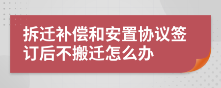 拆迁补偿和安置协议签订后不搬迁怎么办