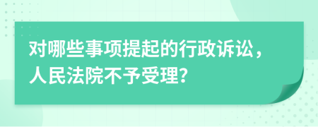 对哪些事项提起的行政诉讼，人民法院不予受理？