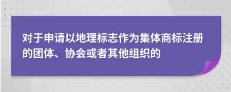 对于申请以地理标志作为集体商标注册的团体、协会或者其他组织的