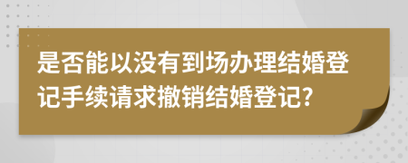 是否能以没有到场办理结婚登记手续请求撤销结婚登记?