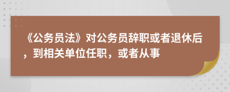 《公务员法》对公务员辞职或者退休后，到相关单位任职，或者从事