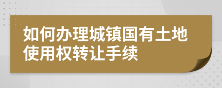 如何办理城镇国有土地使用权转让手续