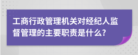 工商行政管理机关对经纪人监督管理的主要职责是什么?