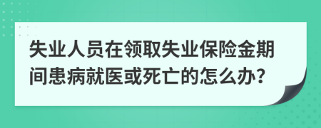 失业人员在领取失业保险金期间患病就医或死亡的怎么办？