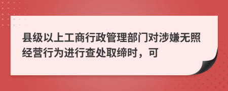 县级以上工商行政管理部门对涉嫌无照经营行为进行查处取缔时，可