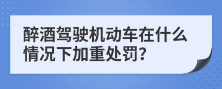醉酒驾驶机动车在什么情况下加重处罚？