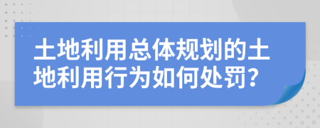 土地利用总体规划的土地利用行为如何处罚？