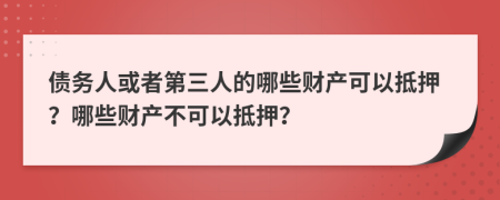 债务人或者第三人的哪些财产可以抵押？哪些财产不可以抵押？