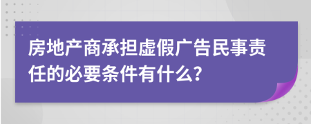 房地产商承担虚假广告民事责任的必要条件有什么？