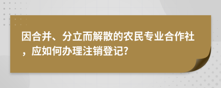 因合并、分立而解散的农民专业合作社，应如何办理注销登记?