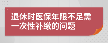 退休时医保年限不足需一次性补缴的问题