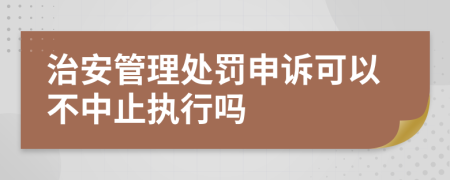 治安管理处罚申诉可以不中止执行吗