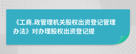 《工商.政管理机关股权出资登记管理办法》对办理股权出资登记提