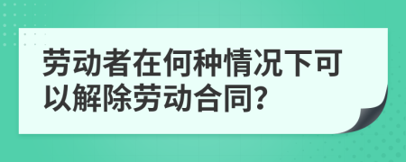 劳动者在何种情况下可以解除劳动合同？