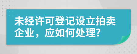 未经许可登记设立拍卖企业，应如何处理?