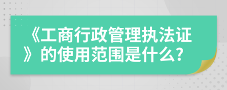 《工商行政管理执法证》的使用范围是什么?