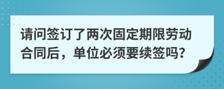 请问签订了两次固定期限劳动合同后，单位必须要续签吗？