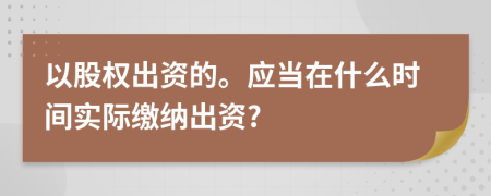 以股权出资的。应当在什么时间实际缴纳出资?