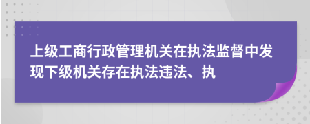 上级工商行政管理机关在执法监督中发现下级机关存在执法违法、执